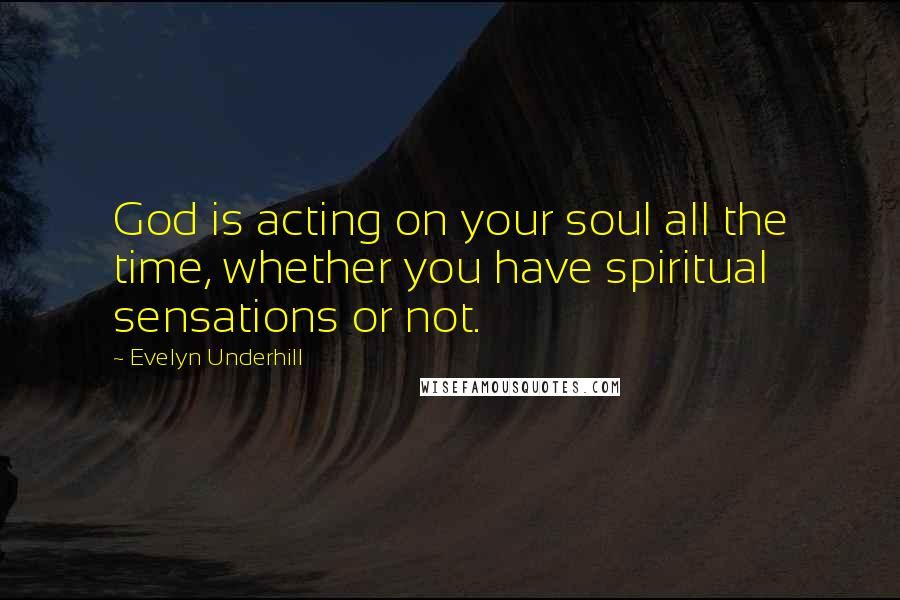 Evelyn Underhill Quotes: God is acting on your soul all the time, whether you have spiritual sensations or not.