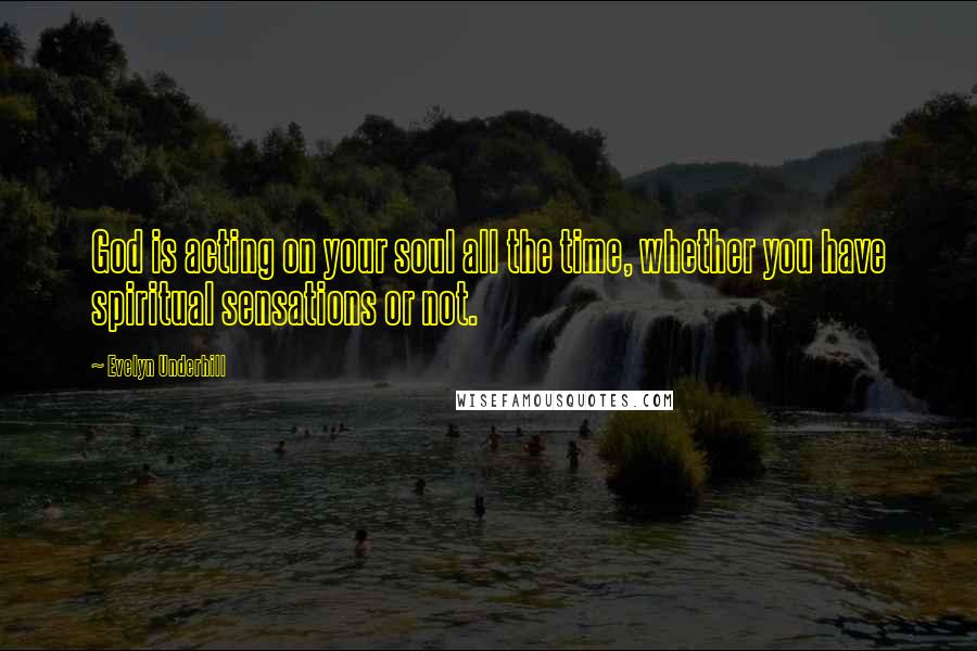 Evelyn Underhill Quotes: God is acting on your soul all the time, whether you have spiritual sensations or not.