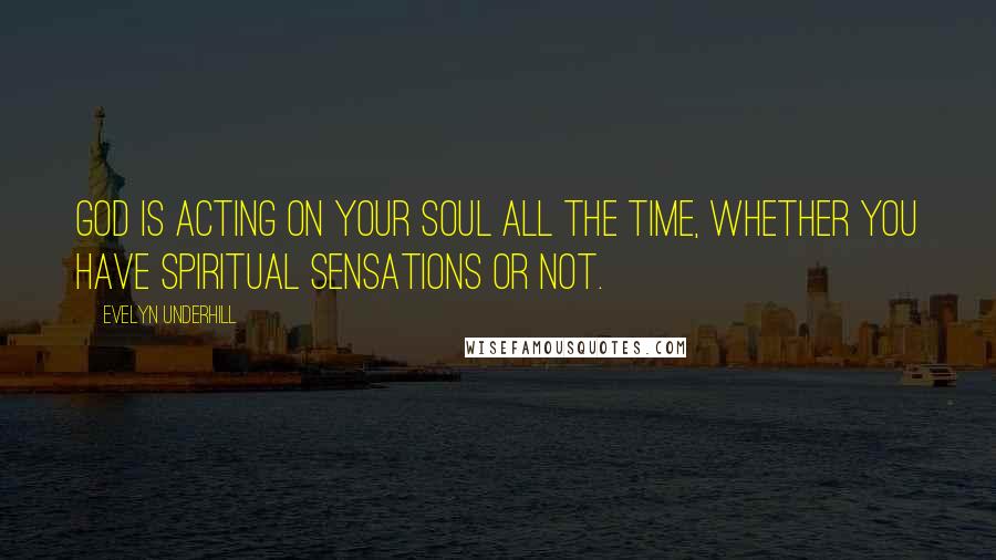 Evelyn Underhill Quotes: God is acting on your soul all the time, whether you have spiritual sensations or not.