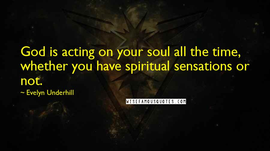Evelyn Underhill Quotes: God is acting on your soul all the time, whether you have spiritual sensations or not.