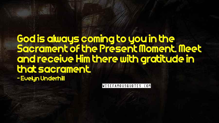 Evelyn Underhill Quotes: God is always coming to you in the Sacrament of the Present Moment. Meet and receive Him there with gratitude in that sacrament.