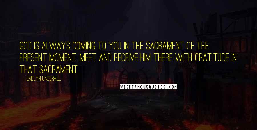Evelyn Underhill Quotes: God is always coming to you in the Sacrament of the Present Moment. Meet and receive Him there with gratitude in that sacrament.