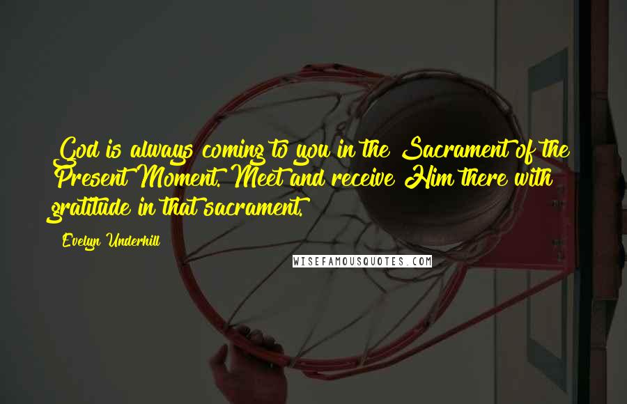 Evelyn Underhill Quotes: God is always coming to you in the Sacrament of the Present Moment. Meet and receive Him there with gratitude in that sacrament.