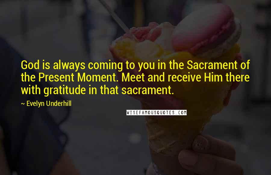 Evelyn Underhill Quotes: God is always coming to you in the Sacrament of the Present Moment. Meet and receive Him there with gratitude in that sacrament.