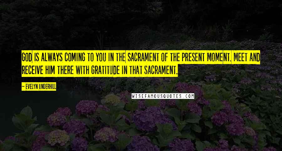 Evelyn Underhill Quotes: God is always coming to you in the Sacrament of the Present Moment. Meet and receive Him there with gratitude in that sacrament.