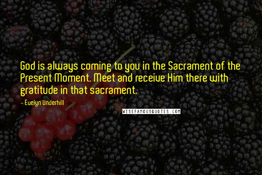 Evelyn Underhill Quotes: God is always coming to you in the Sacrament of the Present Moment. Meet and receive Him there with gratitude in that sacrament.