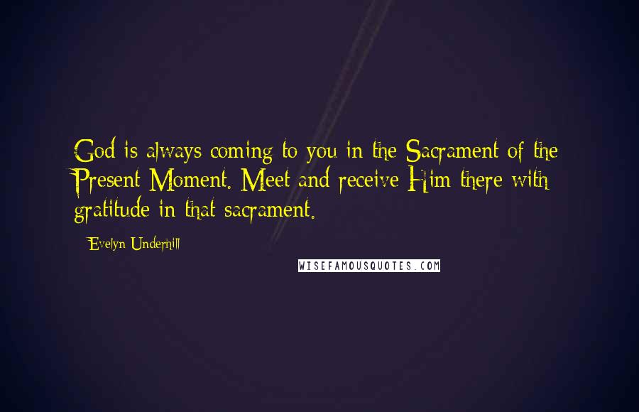 Evelyn Underhill Quotes: God is always coming to you in the Sacrament of the Present Moment. Meet and receive Him there with gratitude in that sacrament.