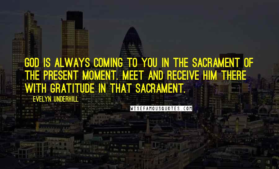 Evelyn Underhill Quotes: God is always coming to you in the Sacrament of the Present Moment. Meet and receive Him there with gratitude in that sacrament.