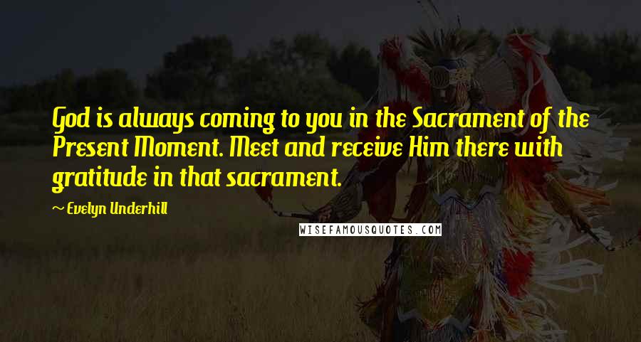 Evelyn Underhill Quotes: God is always coming to you in the Sacrament of the Present Moment. Meet and receive Him there with gratitude in that sacrament.