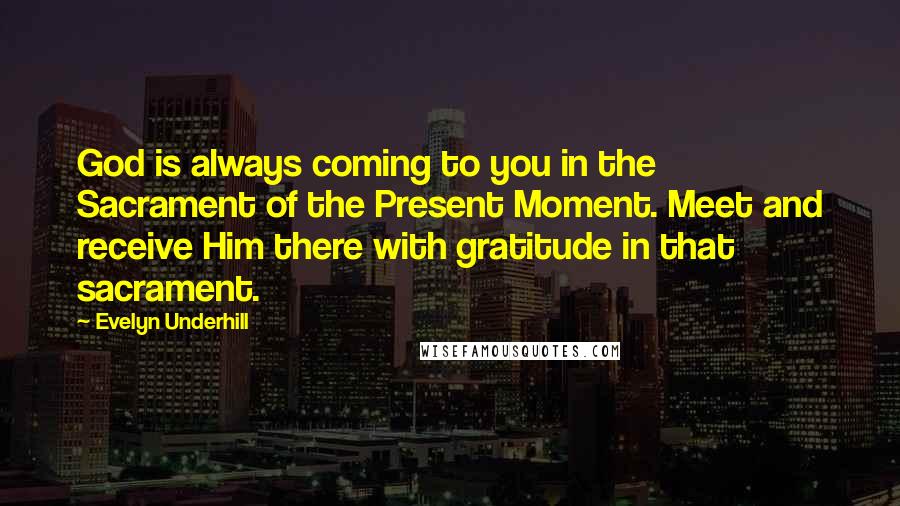 Evelyn Underhill Quotes: God is always coming to you in the Sacrament of the Present Moment. Meet and receive Him there with gratitude in that sacrament.