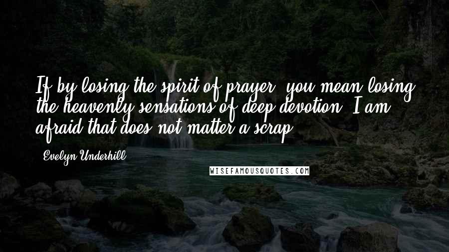 Evelyn Underhill Quotes: If by losing the spirit of prayer, you mean losing the heavenly sensations of deep devotion, I am afraid that does not matter a scrap.