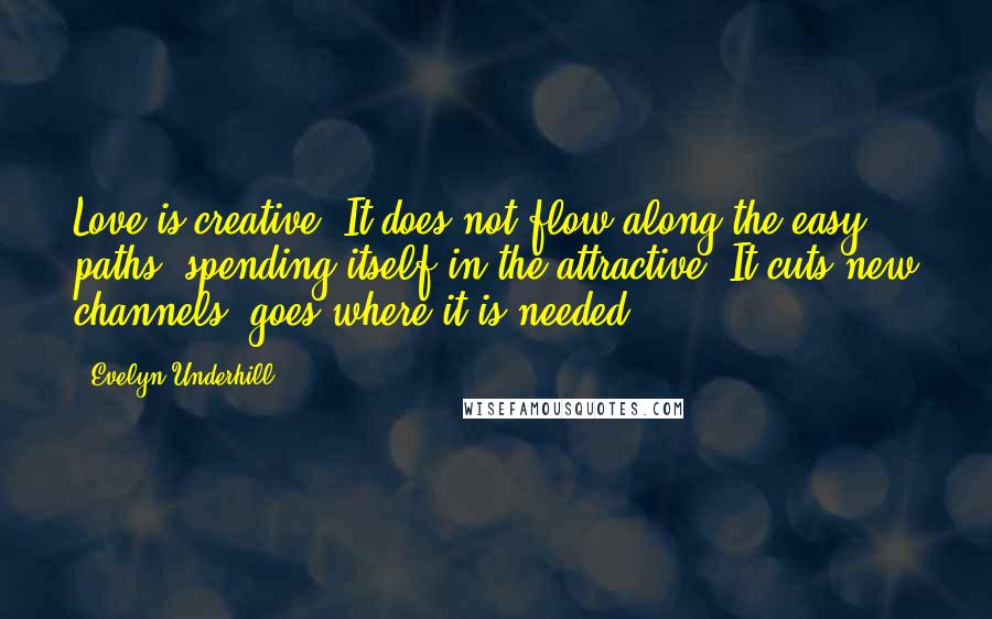 Evelyn Underhill Quotes: Love is creative. It does not flow along the easy paths, spending itself in the attractive. It cuts new channels, goes where it is needed.