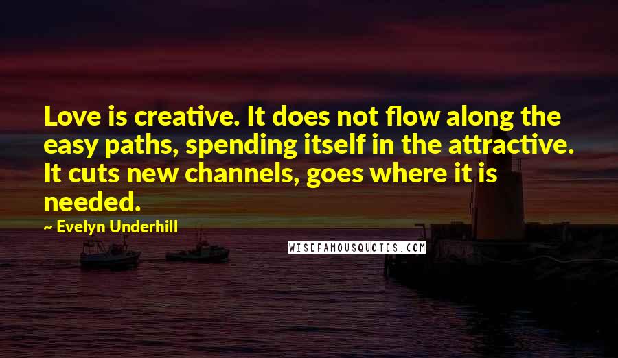 Evelyn Underhill Quotes: Love is creative. It does not flow along the easy paths, spending itself in the attractive. It cuts new channels, goes where it is needed.