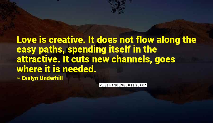 Evelyn Underhill Quotes: Love is creative. It does not flow along the easy paths, spending itself in the attractive. It cuts new channels, goes where it is needed.