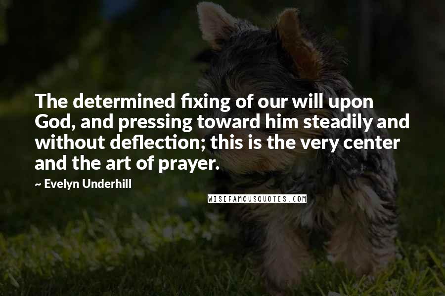 Evelyn Underhill Quotes: The determined fixing of our will upon God, and pressing toward him steadily and without deflection; this is the very center and the art of prayer.