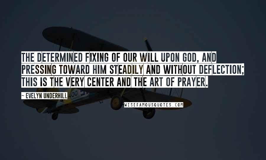 Evelyn Underhill Quotes: The determined fixing of our will upon God, and pressing toward him steadily and without deflection; this is the very center and the art of prayer.