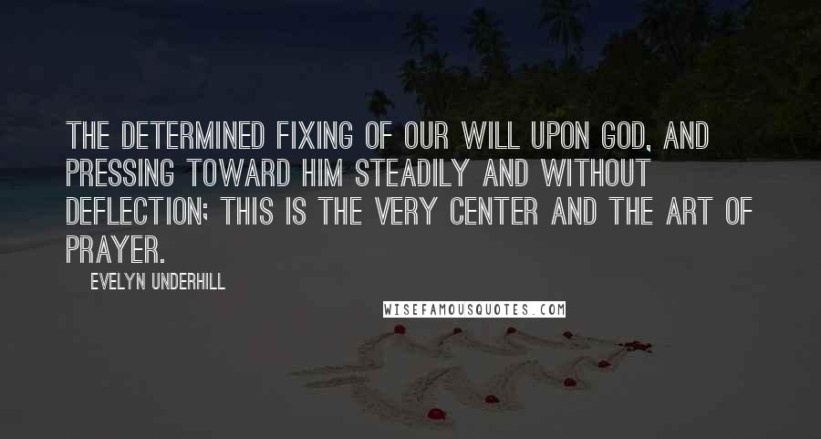 Evelyn Underhill Quotes: The determined fixing of our will upon God, and pressing toward him steadily and without deflection; this is the very center and the art of prayer.