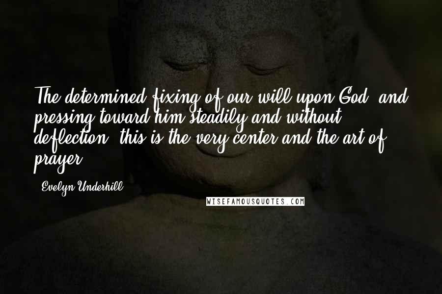 Evelyn Underhill Quotes: The determined fixing of our will upon God, and pressing toward him steadily and without deflection; this is the very center and the art of prayer.