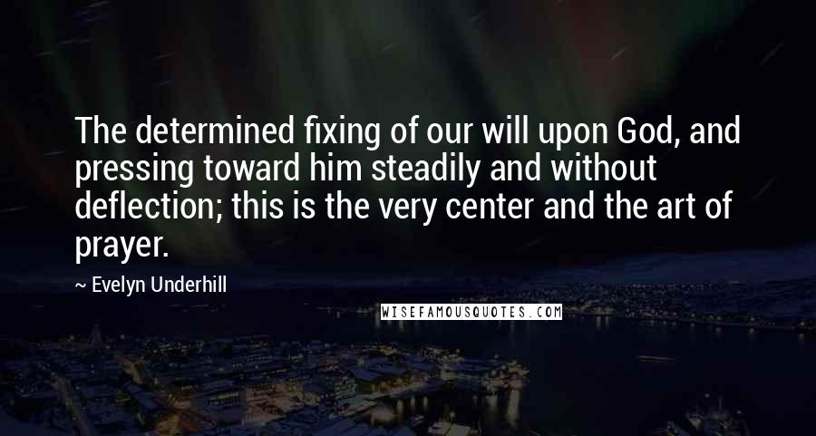 Evelyn Underhill Quotes: The determined fixing of our will upon God, and pressing toward him steadily and without deflection; this is the very center and the art of prayer.