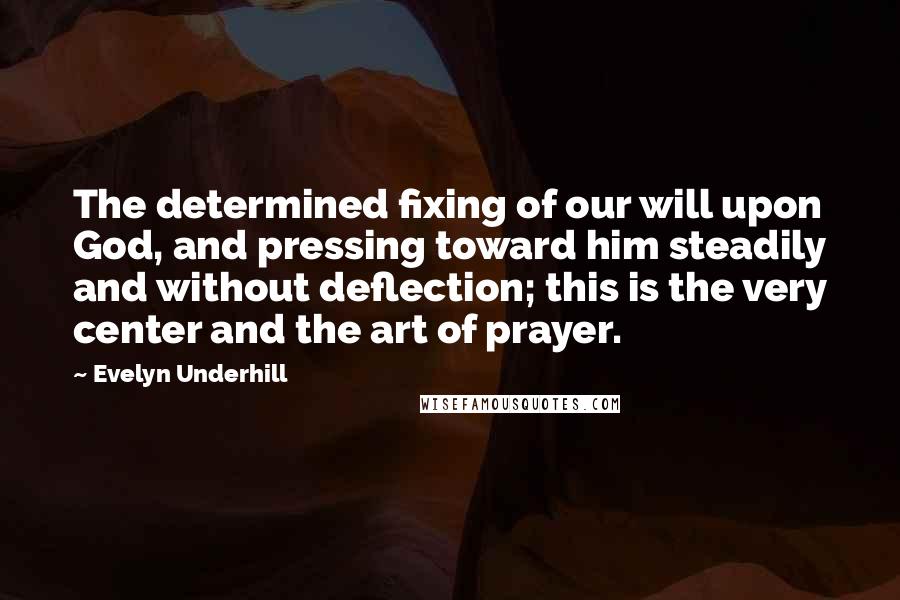 Evelyn Underhill Quotes: The determined fixing of our will upon God, and pressing toward him steadily and without deflection; this is the very center and the art of prayer.