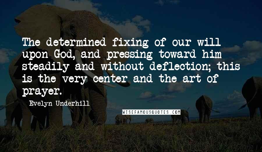 Evelyn Underhill Quotes: The determined fixing of our will upon God, and pressing toward him steadily and without deflection; this is the very center and the art of prayer.