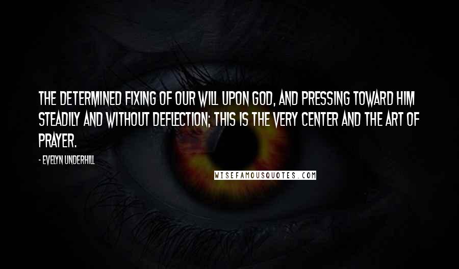 Evelyn Underhill Quotes: The determined fixing of our will upon God, and pressing toward him steadily and without deflection; this is the very center and the art of prayer.