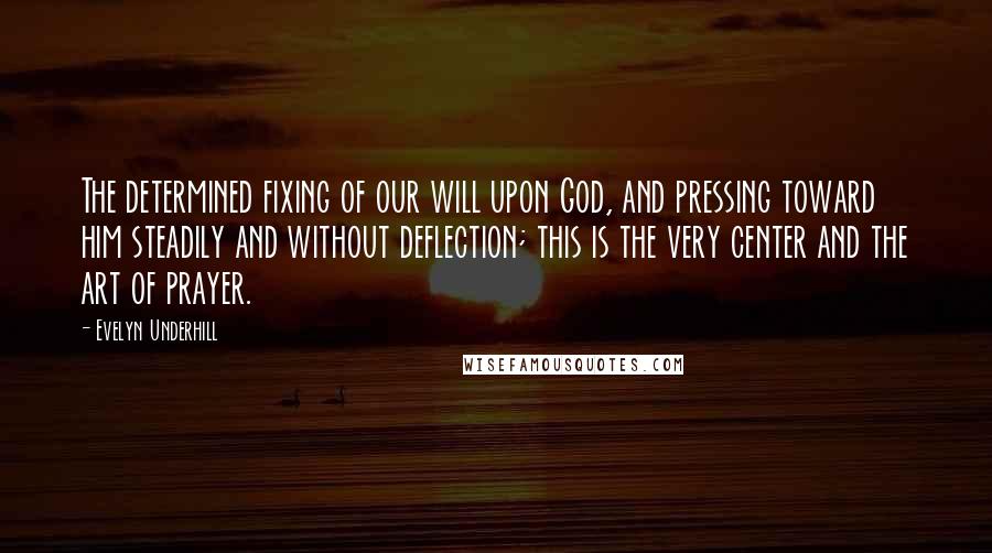 Evelyn Underhill Quotes: The determined fixing of our will upon God, and pressing toward him steadily and without deflection; this is the very center and the art of prayer.
