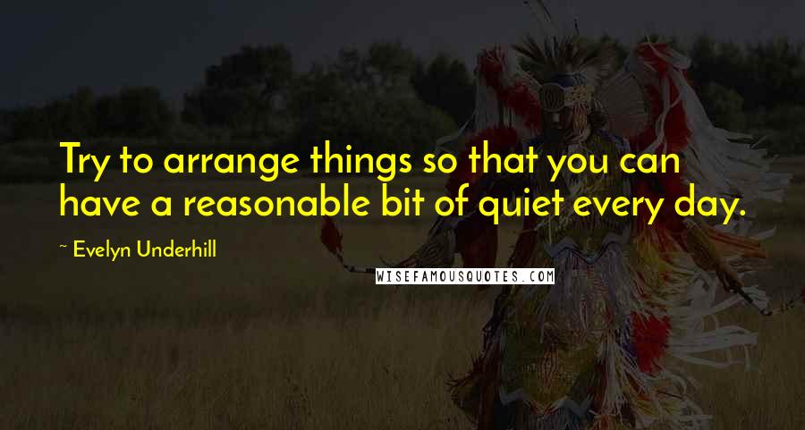 Evelyn Underhill Quotes: Try to arrange things so that you can have a reasonable bit of quiet every day.