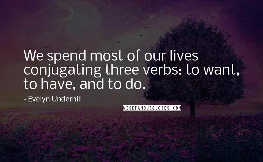 Evelyn Underhill Quotes: We spend most of our lives conjugating three verbs: to want, to have, and to do.