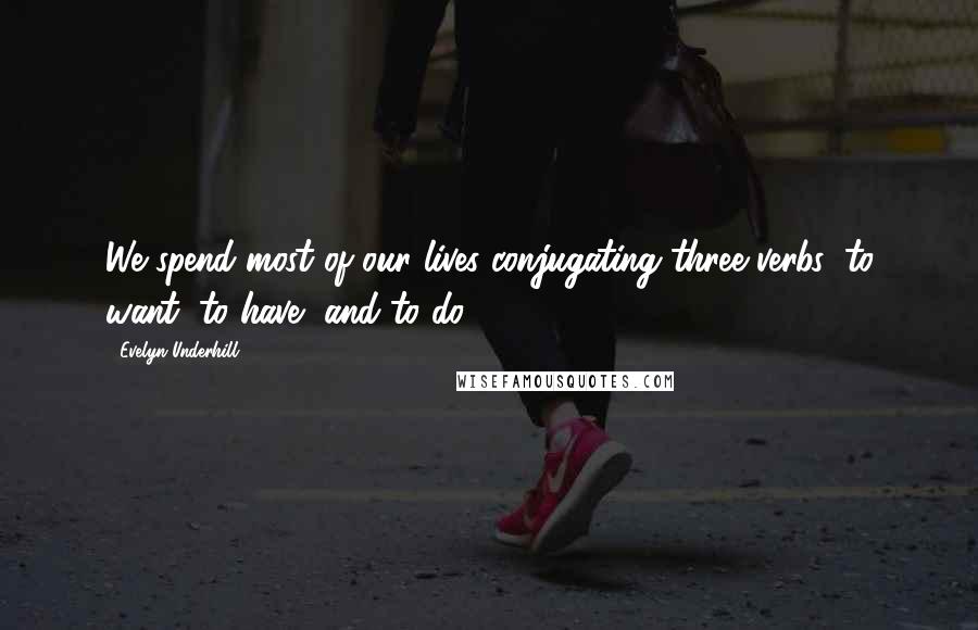 Evelyn Underhill Quotes: We spend most of our lives conjugating three verbs: to want, to have, and to do.