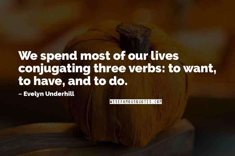 Evelyn Underhill Quotes: We spend most of our lives conjugating three verbs: to want, to have, and to do.