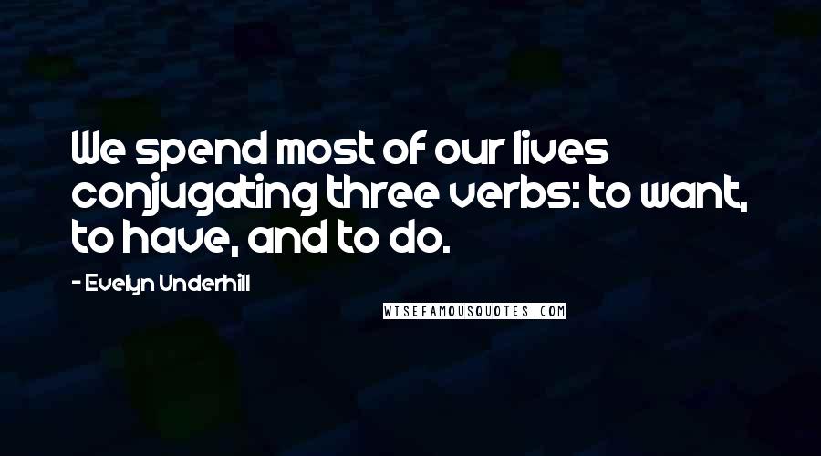 Evelyn Underhill Quotes: We spend most of our lives conjugating three verbs: to want, to have, and to do.