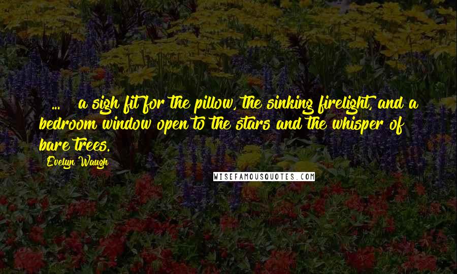 Evelyn Waugh Quotes: [ ... ] a sigh fit for the pillow, the sinking firelight, and a bedroom window open to the stars and the whisper of bare trees.