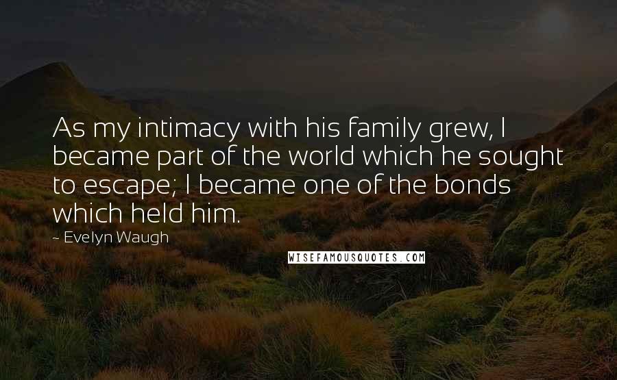 Evelyn Waugh Quotes: As my intimacy with his family grew, I became part of the world which he sought to escape; I became one of the bonds which held him.