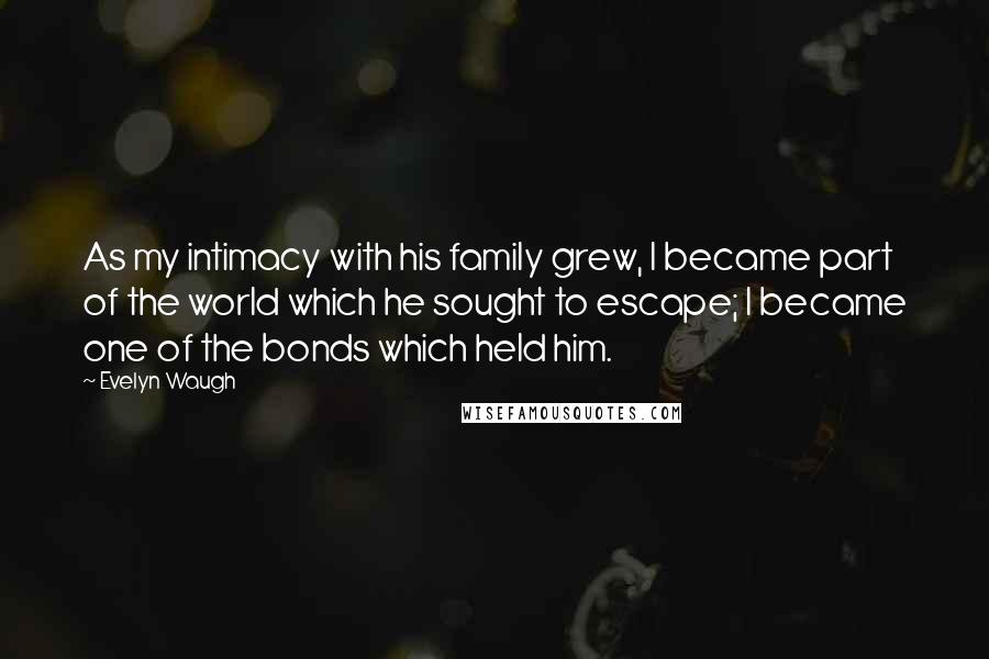 Evelyn Waugh Quotes: As my intimacy with his family grew, I became part of the world which he sought to escape; I became one of the bonds which held him.
