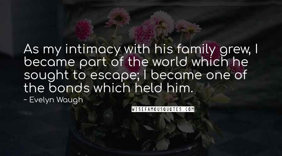 Evelyn Waugh Quotes: As my intimacy with his family grew, I became part of the world which he sought to escape; I became one of the bonds which held him.