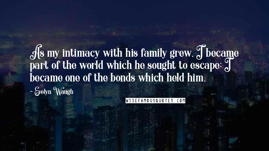 Evelyn Waugh Quotes: As my intimacy with his family grew, I became part of the world which he sought to escape; I became one of the bonds which held him.