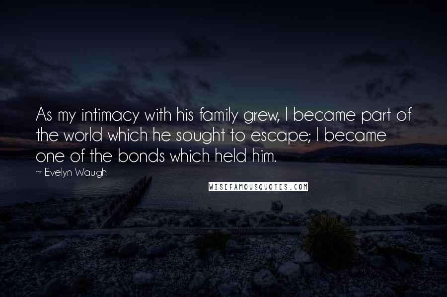 Evelyn Waugh Quotes: As my intimacy with his family grew, I became part of the world which he sought to escape; I became one of the bonds which held him.