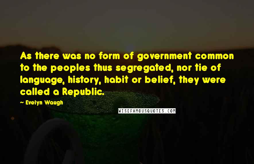 Evelyn Waugh Quotes: As there was no form of government common to the peoples thus segregated, nor tie of language, history, habit or belief, they were called a Republic.