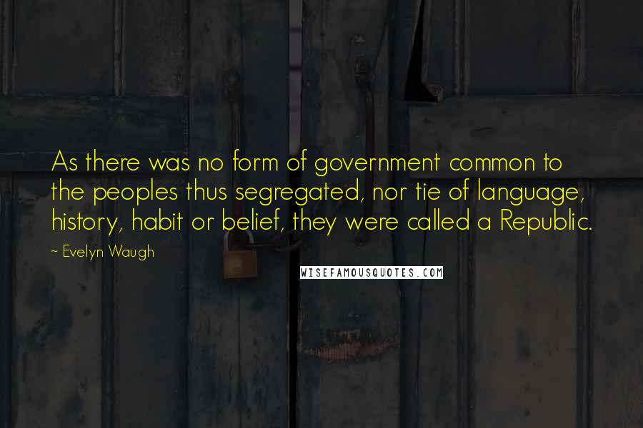 Evelyn Waugh Quotes: As there was no form of government common to the peoples thus segregated, nor tie of language, history, habit or belief, they were called a Republic.