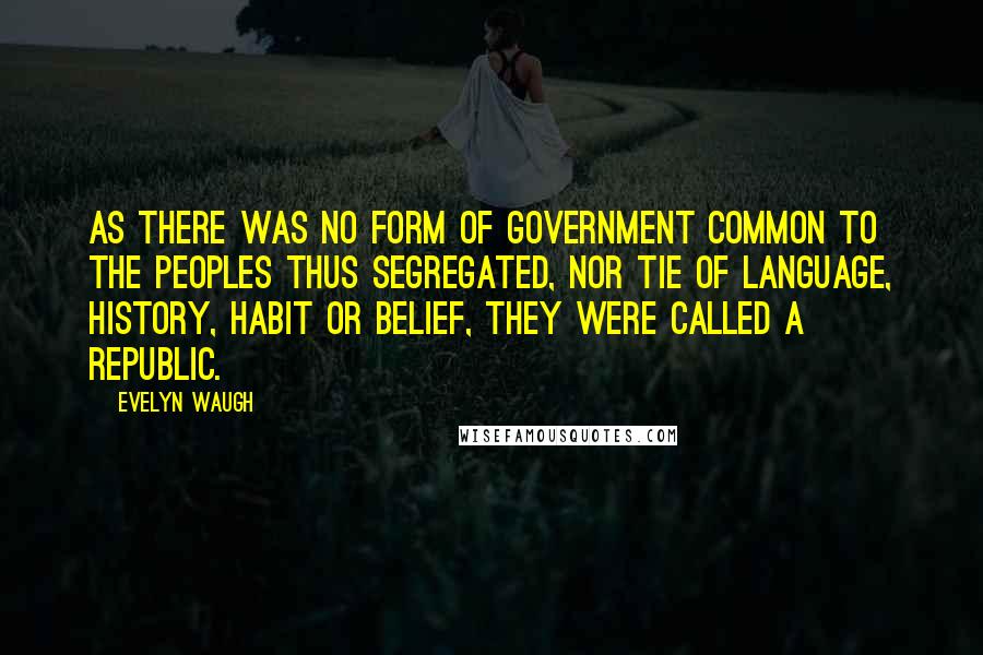 Evelyn Waugh Quotes: As there was no form of government common to the peoples thus segregated, nor tie of language, history, habit or belief, they were called a Republic.