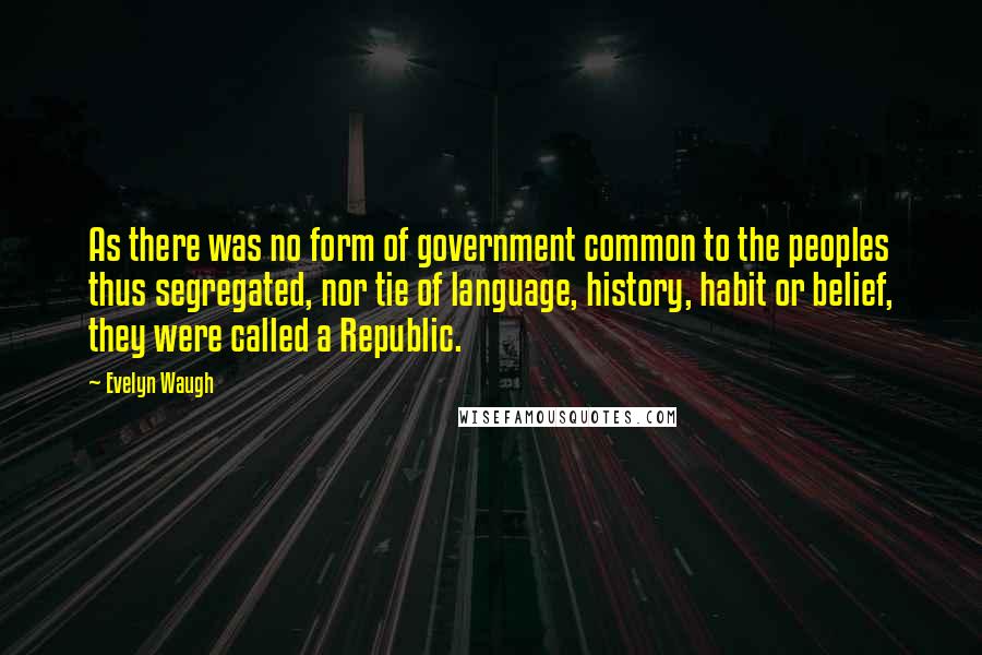 Evelyn Waugh Quotes: As there was no form of government common to the peoples thus segregated, nor tie of language, history, habit or belief, they were called a Republic.