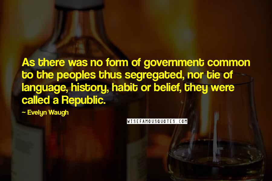 Evelyn Waugh Quotes: As there was no form of government common to the peoples thus segregated, nor tie of language, history, habit or belief, they were called a Republic.