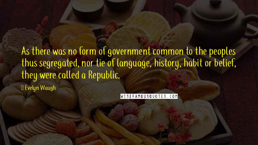 Evelyn Waugh Quotes: As there was no form of government common to the peoples thus segregated, nor tie of language, history, habit or belief, they were called a Republic.