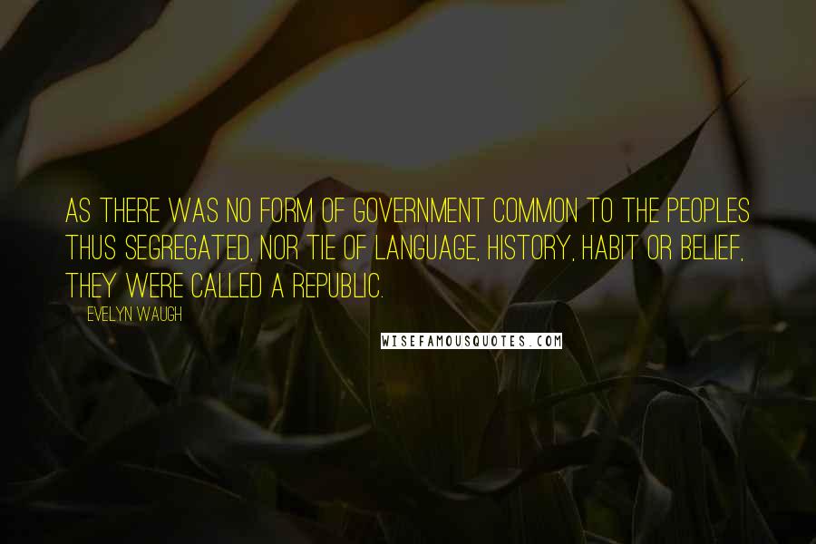 Evelyn Waugh Quotes: As there was no form of government common to the peoples thus segregated, nor tie of language, history, habit or belief, they were called a Republic.