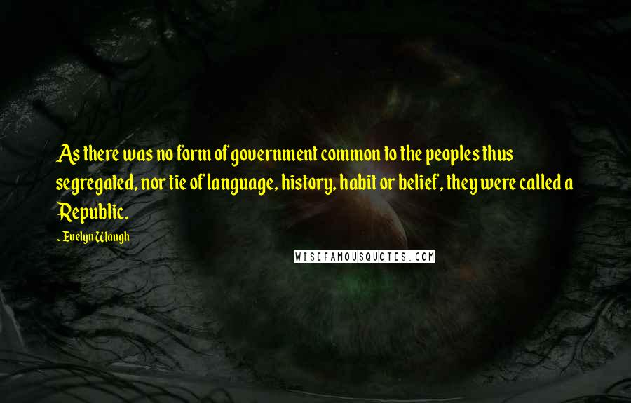 Evelyn Waugh Quotes: As there was no form of government common to the peoples thus segregated, nor tie of language, history, habit or belief, they were called a Republic.