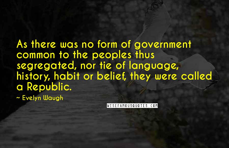 Evelyn Waugh Quotes: As there was no form of government common to the peoples thus segregated, nor tie of language, history, habit or belief, they were called a Republic.