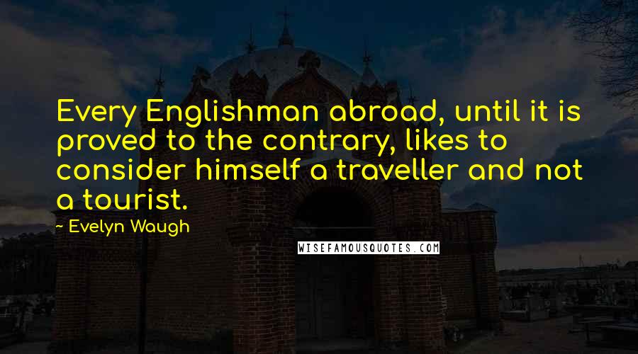 Evelyn Waugh Quotes: Every Englishman abroad, until it is proved to the contrary, likes to consider himself a traveller and not a tourist.