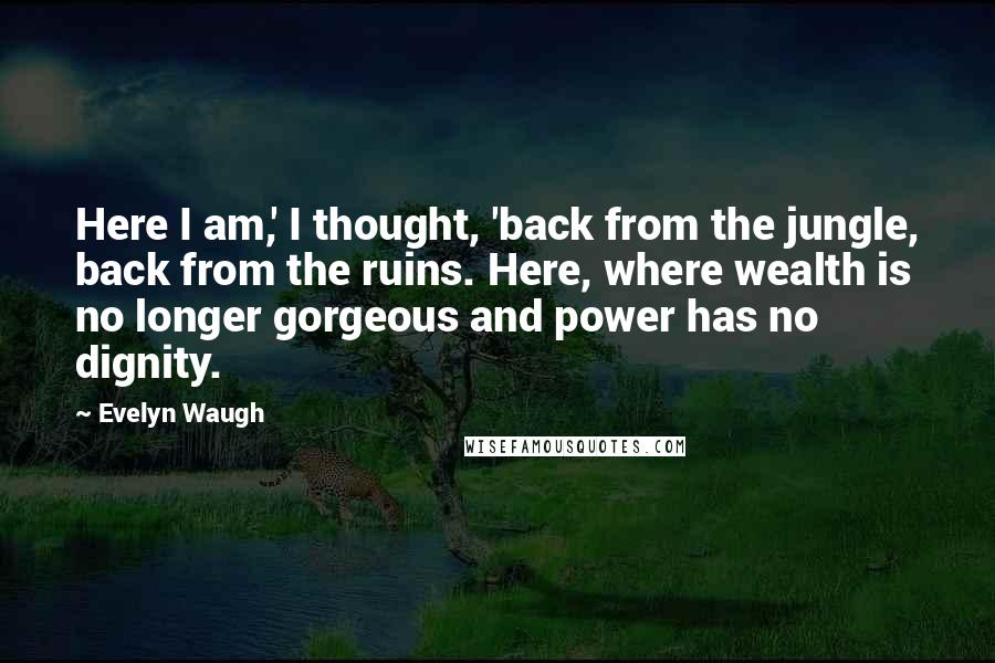 Evelyn Waugh Quotes: Here I am,' I thought, 'back from the jungle, back from the ruins. Here, where wealth is no longer gorgeous and power has no dignity.