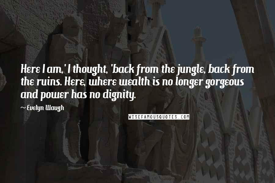 Evelyn Waugh Quotes: Here I am,' I thought, 'back from the jungle, back from the ruins. Here, where wealth is no longer gorgeous and power has no dignity.